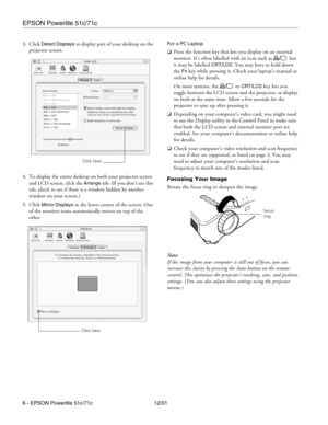 Page 6EPSON Powerlite 51c/71c
6 - EPSON Powerlite 51c/71c 12/01 3. Click 
Detect Displays to display part of your desktop on the 
projector screen.
4. To display the entire desktop on both your projector screen 
and LCD screen, click the 
Arrange tab. (If you don’t see this 
tab, check to see if there is a window hidden by another 
window on your screen.)
5. Click 
Mirror Displays in the lower corner of the screen. One 
of the monitor icons automatically moves on top of the 
other.
For a PC Laptop 
❏Press the...