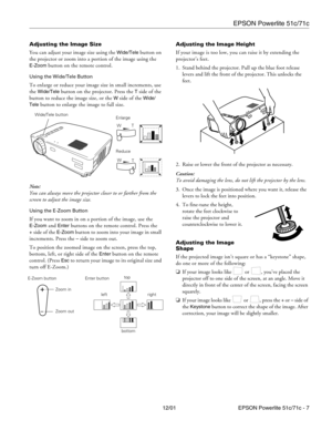 Page 7EPSON Powerlite 51c/71c
12/01 EPSON Powerlite 51c/71c - 7 Adjusting the Image Size
You can adjust your image size using the 
Wide/Tele button on 
the projector or zoom into a portion of the image using the 
E-Zoom button on the remote control.
Using the Wide/Tele Button
To enlarge or reduce your image size in small increments, use 
the 
Wide/Tele button on the projector. Press the T side of the 
button to reduce the image size, or the 
W side of the Wide/
Tele
 button to enlarge the image to full size....