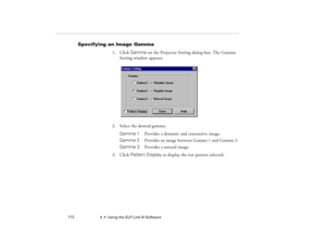 Page 1204  •  Using the ELP Link III Software             112
Specifying an Image Gamma 
1. Click Gamma on the Projector Setting dialog box. The Gamma 
Setting window appears.
2. Select the desired gamma:
Gamma 1  Provides a dynamic and contrastive image.
Gamma 2 
Provides an image between Gamma 1 and Gamma 3.
Gamma 3  Provides a natural image.
3. Click Pattern Display to display the test pattern selected.
5300.book  Page 112  Tuesday, April 13, 1999  4:19 PM 