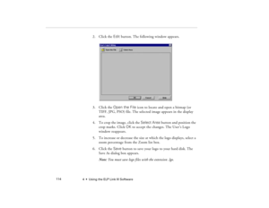 Page 1224  •  Using the ELP Link III Software             114
2. Click the Edit button. The following window appears.
3. Click the Open the File icon to locate and open a bitmap (or 
TIFF, JPG, PSO) file. The selected image appears in the display 
area.
4. To crop the image, click the Select Area button and position the 
crop marks. Click OK to accept the changes. The User’s Logo 
window reappears.
5. To increase or decrease the size at which the logo displays, select a 
zoom percentage from the Zoom list box....