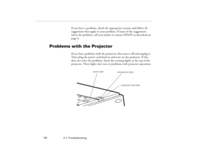 Page 1346  •  Troubleshooting             126
If you have a problem, check the appropriate section and follow all 
suggestions that apply to your problem. If none of the suggestions 
solves the problem, call your dealer or contact EPSON as described on 
page 6.
Problems with the Projector
If you have problems with the projector, first turn it off and unplug it. 
Then plug the power cord back in and turn on the projector. If this 
does not solve the problem, check the warning lights at the top of the 
projector....