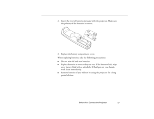 Page 25Before You Connect the Projector
17
2. Insert the two AA batteries included with the projector. Make sure 
the polarity of the batteries is correct.
3. Replace the battery compartment cover.
When replacing batteries, take the following precautions:l
Do not mix old and new batteries.
l
Replace batteries as soon as they run out. If the batteries leak, wipe 
away battery fluid with a soft cloth. If fluid gets on your hands, 
wash them immediately.
l
Remove batteries if you will not be using the projector...