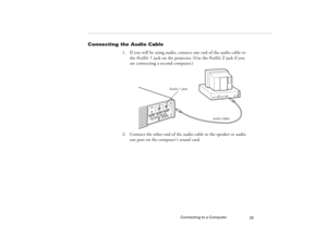 Page 33Connecting to a Computer
25
Connecting the Audio Cable
1. If you will be using audio, connect one end of the audio cable to 
the Audio 1 jack on the projector. (Use the Audio 2 jack if you 
are connecting a second computer.)   
2. Connect the other end of the audio cable to the speaker or audio 
out port on the computer’s sound card. 
audio cable Audio 1 jack
5300.book  Page 25  Tuesday, April 13, 1999  4:19 PM 