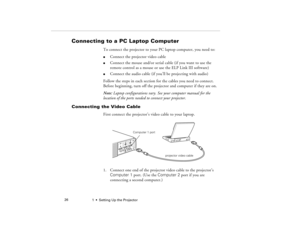 Page 341  •  Setting Up the Projector             26
Connecting to a PC Laptop Computer 
To connect the projector to your PC laptop computer, you need to:l
Connect the projector video cable
l
Connect the mouse and/or serial cable (if you want to use the 
remote control as a mouse or use the ELP Link III software)
l
Connect the audio cable (if you’ll be projecting with audio)
Follow the steps in each section for the cables you need to connect. 
Before beginning, turn off the projector and computer if they are...