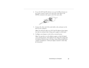 Page 37Connecting to a Computer
29
4. To use the ELP Link III software or to use the Effects buttons on 
the remote control, connect one end of the serial cable to the 
SERIAL terminal on the square end of the main cable. 
5. Connect the other end of the serial cable to the serial port on the 
back of your computer.
Note: You will not be able to use ELP Link III software if your laptop 
has only one serial port that is being used to support a serial mouse.
6. Configure your laptop to work with an external...