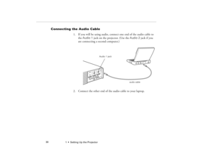 Page 381  •  Setting Up the Projector             30
Connecting the Audio Cable
1. If you will be using audio, connect one end of the audio cable to 
the Audio 1 jack on the projector. (Use the Audio 2 jack if you 
are connecting a second computer.)   
2. Connect the other end of the audio cable to your laptop. 
audio cable
Audio 1 jack
5300.book  Page 30  Tuesday, April 13, 1999  4:19 PM 