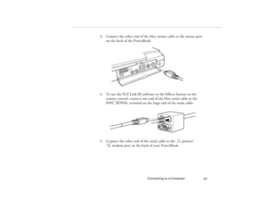 Page 55Connecting to a Computer
47
3. Connect the other end of the Mac mouse cable to the mouse port 
on the back of the PowerBook.
4. To use the ELP Link III software or the Effects button on the 
remote control, connect one end of the Mac serial cable to the 
MAC SERIAL terminal on the large end of the main cable. 
5. Connect the other end of the serial cable to the  printer/ 
modem port on the back of your PowerBook.
5300.book  Page 47  Tuesday, April 13, 1999  4:19 PM 