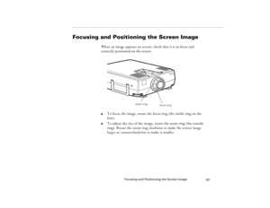 Page 71Focusing and Positioning the Screen Image
63
Focusing and Positioning the Screen Image
When an image appears on screen, check that it is in focus and 
correctly positioned on the screen. 
  
l
To focus the image, rotate the focus ring (the inside ring on the 
lens). 
l
To adjust the size of the image, rotate the zoom ring (the outside 
ring). Rotate the zoom ring clockwise to make the screen image 
larger or counterclockwise to make it smaller. 
zoom ring
focus ring
5300.book  Page 63  Tuesday, April 13,...