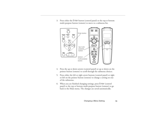 Page 87Changing a Menu Setting
79
3. Press either the Enter button (control panel) or the top or bottom 
multi-purpose button (remote) to move to a submenu list. 
4. Press the up or down arrows (control panel) or up or down on the 
pointer button (remote) to scroll through the submenu choices.
5. Press either the left or right arrow buttons (control panel) or right 
or left on the pointer button (remote) to change a setting on one 
of the submenus.
6. When you are finished changing settings, press Enter...