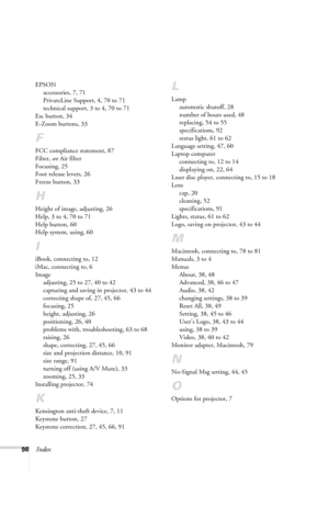 Page 10498Index
EPSON
accessories, 7, 71
PrivateLine Support, 4, 70 to 71
technical support, 3 to 4, 70 to 71
Esc button, 34
E-Zoom buttons, 33
F
FCC compliance statement, 87
Filter, see Air filter
Focusing, 25
Foot release levers, 26
Freeze button, 33
H
Height of image, adjusting, 26
Help, 3 to 4, 70 to 71
Help button, 60
Help system, using, 60
I
iBook, connecting to, 12
iMac, connecting to, 6
Image
adjusting, 25 to 27, 40 to 42
capturing and saving in projector, 43 to 44
correcting shape of, 27, 45, 66...