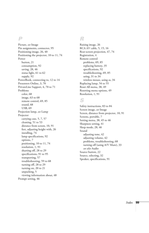 Page 105Index99
P
Picture, see Image
Pin assignments, connector, 95
Positioning image, 26, 40
Positioning the projector, 10 to 11, 74
Power
button, 21
consumption, 92
saving, 28, 46
status light, 61 to 62
supply, 92
PowerBook, connecting to, 12 to 14
Presenters Online, 3, 70
PrivateLine Support, 4, 70 to 71
Problems
color, 68
image, 63 to 68
remote control, 69, 85
sound, 68
USB, 69
Projection lamp, see Lamp
Projector
carrying case, 5, 7, 57
cleaning, 51 to 53
distance from screen, 10, 91
feet, adjusting height...