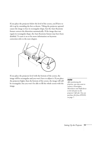 Page 17Setting Up the Projector11
If you place the projector below the level of the screen, you’ll have to 
tilt it up by extending the feet as shown. Tilting the projector upward 
causes the image to lose its rectangular shape, but the Auto Keystone 
feature corrects the distortion automatically. If the image does not 
regain its rectangular shape, the Auto Keystone feature may have been 
disabled. To turn it on or for more information on keystone 
correction refer to the next chapter.
If you place the...