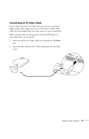 Page 23Setting Up the Projector17
Connecting an S-Video Cable
If your video source has an S-Video jack, you can use it to project a 
higher quality video image. However, you’ll need an S-Video cable, 
which may be included with your video source, or may be purchased.
Before starting, make sure the projector and your DVD player or 
other video source are turned off.
1. Insert one end of an S-Video cable into the projector’s 
S-Video 
port.
2. Insert the other end into the S-Video output port of your video...