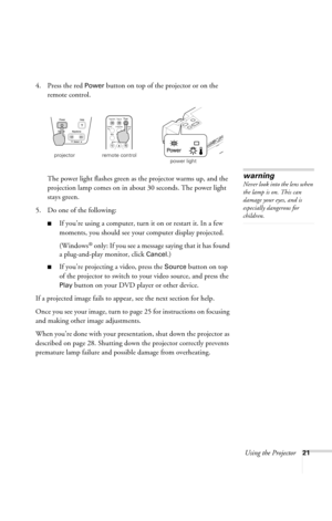 Page 27Using the Projector21
4. Press the red Power button on top of the projector or on the 
remote control. 
The power light flashes green as the projector warms up, and the 
projection lamp comes on in about 30 seconds. The power light 
stays green. 
5. Do one of the following:
■If you’re using a computer, turn it on or restart it. In a few 
moments, you should see your computer display projected. 
(Windows
® only: If you see a message saying that it has found 
a plug-and-play monitor, click 
Cancel.) 
■If...