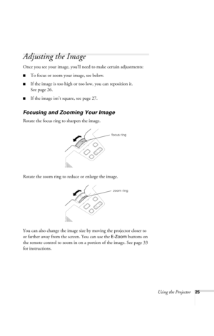 Page 31Using the Projector25
Adjusting the Image
Once you see your image, you’ll need to make certain adjustments:
■To focus or zoom your image, see below. 
■If the image is too high or too low, you can reposition it. 
See page 26.
■If the image isn’t square, see page 27.
Focusing and Zooming Your Image
Rotate the focus ring to sharpen the image.
Rotate the zoom ring to reduce or enlarge the image.
You can also change the image size by moving the projector closer to 
or farther away from the screen. You can use...