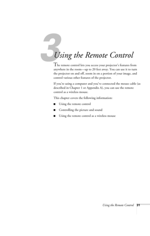 Page 37Using the Remote Control31
3
Using the Remote Control
The remote control lets you access your projector’s features from 
anywhere in the room—up to 20 feet away. You can use it to turn 
the projector on and off, zoom in on a portion of your image, and 
control various other features of the projector. 
If you’re using a computer and you’ve connected the mouse cable (as 
described in Chapter 1 or Appendix A), you can use the remote 
control as a wireless mouse.
This chapter covers the following...