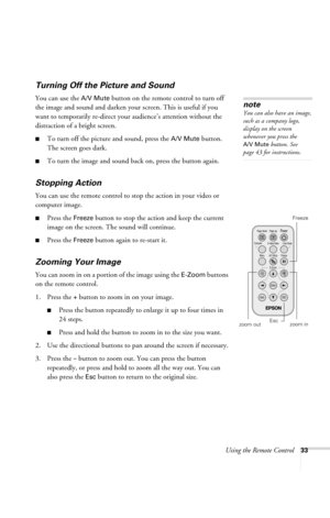 Page 39Using the Remote Control33
Turning Off the Picture and Sound 
You can use the A/V Mute button on the remote control to turn off 
the image and sound and darken your screen. This is useful if you 
want to temporarily re-direct your audience’s attention without the 
distraction of a bright screen.
■To turn off the picture and sound, press the A/V Mute button. 
The screen goes dark.
■To turn the image and sound back on, press the button again.
Stopping Action
You can use the remote control to stop the...