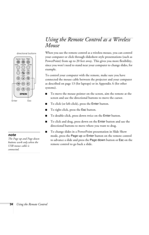 Page 4034Using the Remote Control
Using the Remote Control as a Wireless 
Mouse
When you use the remote control as a wireless mouse, you can control 
your computer or click through slideshow-style presentations (such as 
PowerPoint) from up to 20 feet away. This gives you more flexibility, 
since you won’t need to stand near your computer to change slides, for 
example. 
To control your computer with the remote, make sure you have 
connected the mouse cable between the projector and your computer 
as described...