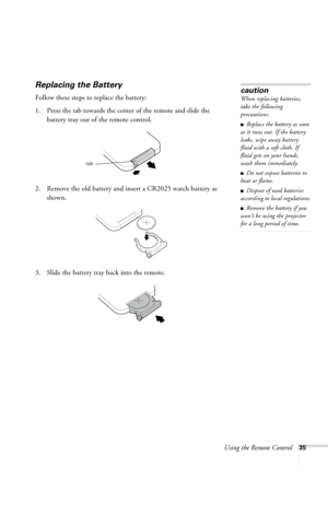 Page 41Using the Remote Control35
Replacing the Battery 
Follow these steps to replace the battery:
1. Press the tab towards the center of the remote and slide the 
battery tray out of the remote control.
2. Remove the old battery and insert a CR2025 watch battery as 
shown.
3. Slide the battery tray back into the remote.
caution
When replacing batteries, 
take the following 
precautions:
■Replace the battery as soon 
as it runs out. If the battery 
leaks, wipe away battery 
fluid with a soft cloth. If 
fluid...