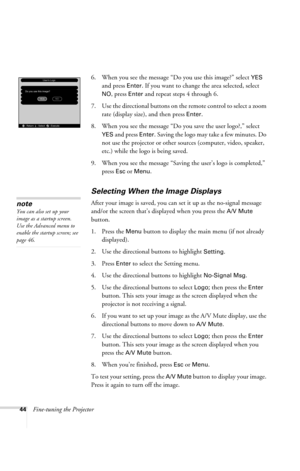 Page 5044Fine-tuning the Projector6. When you see the message “Do you use this image?” select 
YES 
and press 
Enter. If you want to change the area selected, select 
NO, press Enter and repeat steps 4 through 6. 
7. Use the directional buttons on the remote control to select a zoom 
rate (display size), and then press 
Enter. 
8. When you see the message “Do you save the user logo?,” select 
YES and press Enter. Saving the logo may take a few minutes. Do 
not use the projector or other sources (computer,...