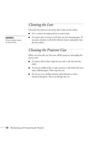 Page 5852Maintaining and Transporting the Projector
Cleaning the Lens 
Clean the lens whenever you notice dirt or dust on the surface. 
■Use a canister of compressed air to remove dust. 
■To remove dirt or smears on the lens, use lens-cleaning paper. If 
necessary, moisten a soft cloth with lens cleaner and gently wipe 
the lens surface.
Cleaning the Projector Case 
Before you clean the case, first turn off the projector and unplug the 
power cord. 
■To remove dirt or dust, wipe the case with a soft, dry,...