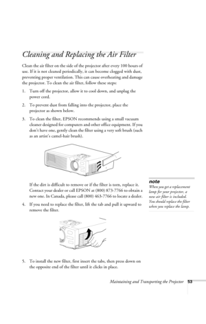 Page 59Maintaining and Transporting the Projector53
Cleaning and Replacing the Air Filter 
Clean the air filter on the side of the projector after every 100 hours of 
use. If it is not cleaned periodically, it can become clogged with dust, 
preventing proper ventilation. This can cause overheating and damage 
the projector. To clean the air filter, follow these steps:
1. Turn off the projector, allow it to cool down, and unplug the 
power cord.
2. To prevent dust from falling into the projector, place the...