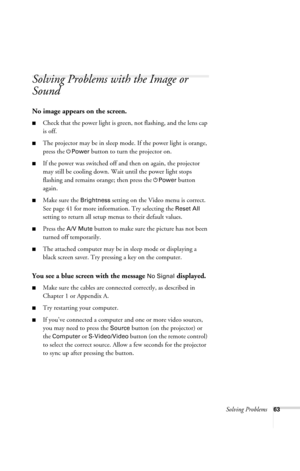 Page 69Solving Problems63
Solving Problems with the Image or 
Sound
No image appears on the screen.
■Check that the power light is green, not flashing, and the lens cap 
is off. 
■The projector may be in sleep mode. If the power light is orange, 
press the 
PPower button to turn the projector on.
■If the power was switched off and then on again, the projector 
may still be cooling down. Wait until the power light stops 
flashing and remains orange; then press the 
PPower button 
again.
■Make sure the Brightness...