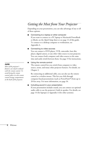 Page 82Welcome
Getting the Most from Your Projector
Depending on your presentation, you can take advantage of any or all 
of these options:
■Connecting to a laptop or other computer
If you want to connect to a PC laptop or Macintosh PowerBook 
or iBook, see the Quick Setup sheet or see page 12 of this guide. 
To connect to a desktop computer or workstation, see 
Appendix A.
■Connecting to video sources
You can connect a DVD player, VCR, camcorder, laser disc 
player, digital camera, or any other video source...