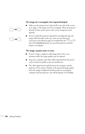 Page 7266Solving Problems
The image isn’t rectangular, but trapezoid-shaped.
■Make sure the projector isn’t placed off to one side of the screen, 
at an angle, or the image won’t be rectangular. Place the projector 
directly in front of the center of the screen, facing the screen 
squarely.
■If you’ve tilted the projector upward by extending the legs, the 
image will be broader at the top. Turn on Auto Keystone 
correction as described on page 45 or hold down the   or   
side of the 
Keystone button on top of...