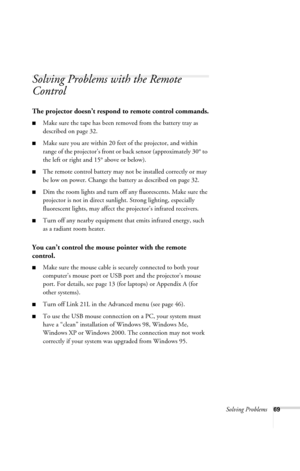 Page 75Solving Problems69
Solving Problems with the Remote 
Control
The projector doesn’t respond to remote control commands.
■Make sure the tape has been removed from the battery tray as 
described on page 32. 
■Make sure you are within 20 feet of the projector, and within 
range of the projector’s front or back sensor (approximately 30° to 
the left or right and 15° above or below).
■The remote control battery may not be installed correctly or may 
be low on power. Change the battery as described on page 32....