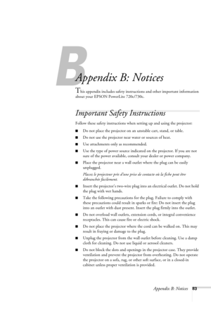 Page 89Appendix B: Notices83
B
Appendix B: Notices
This appendix includes safety instructions and other important information 
about your EPSON PowerLite 720c/730c.
Important Safety Instructions
Follow these safety instructions when setting up and using the projector:
■Do not place the projector on an unstable cart, stand, or table.
■Do not use the projector near water or sources of heat.
■Use attachments only as recommended.
■Use the type of power source indicated on the projector. If you are not 
sure of the...