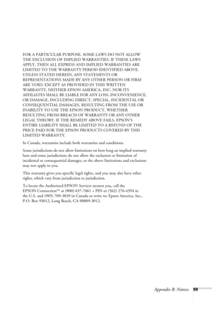 Page 95Appendix B: Notices89 FOR A PARTICULAR PURPOSE. SOME LAWS DO NOT ALLOW 
THE EXCLUSION OF IMPLIED WARRANTIES. IF THESE LAWS 
APPLY, THEN ALL EXPRESS AND IMPLIED WARRANTIES ARE 
LIMITED TO THE WARRANTY PERIOD IDENTIFIED ABOVE. 
UNLESS STATED HEREIN, ANY STATEMENTS OR 
REPRESENTATIONS MADE BY ANY OTHER PERSON OR FIRM 
ARE VOID. EXCEPT AS PROVIDED IN THIS WRITTEN 
WARRANTY, NEITHER EPSON AMERICA, INC. NOR ITS 
AFFILIATES SHALL BE LIABLE FOR ANY LOSS, INCONVENIENCE, 
OR DAMAGE, INCLUDING DIRECT, SPECIAL,...