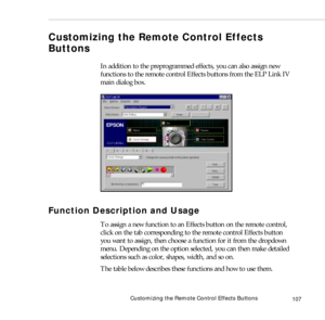 Page 115Customizing the Remote Control Effects Buttons
107
Customizing the Remote Control Effects 
Buttons
In addition to the preprogrammed effects, you can also assign new 
functions to the remote control Effects buttons from the ELP Link IV 
main dialog box.
Function Description and Usage
To assign a new function to an Effects button on the remote control, 
click on the tab corresponding to the remote control Effects button 
you want to assign, then choose a function for it from the dropdown 
menu. Depending...