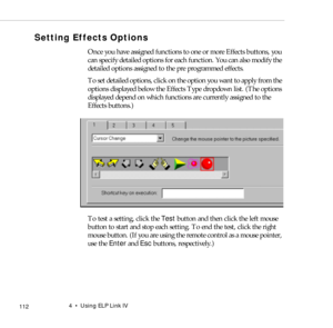 Page 1204    Using ELP Link IV
            112
Setting Effects Options
Once you have assigned functions to one or more Effects buttons, you 
can specify detailed options for each function. You can also modify the 
detailed options assigned to the pre programmed effects.
To set detailed options, click on the option you want to apply from the 
options displayed below the Effects Type dropdown list. (The options 
displayed depend on which functions are currently assigned to the 
Effects buttons.)
 
To test a...