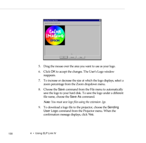 Page 1384    Using ELP Link IV
            130
 
5. Drag the mouse over the area you want to use as your logo.
6. Click OK to accept the changes. The User’s Logo window 
reappears.
7. To increase or decrease the size at which the logo displays, select a 
zoom percentage from the Zoom dropdown menu.
8. Choose the Save command from the File menu to automatically 
save the logo to your hard disk. To save the logo under a different 
file name, choose the Save As command. 
Note: You must save logo files using the...