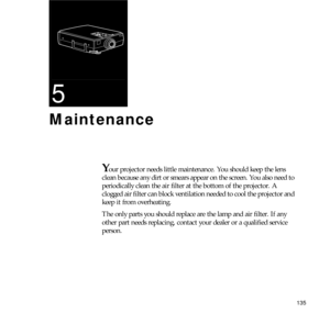 Page 143135
5
Maintenance
Your projector needs little maintenance. You should keep the lens 
clean because any dirt or smears appear on the screen. You also need to 
periodically clean the air filter at the bottom of the projector. A 
clogged air filter can block ventilation needed to cool the projector and 
keep it from overheating. 
The only parts you should replace are the lamp and air filter. If any 
other part needs replacing, contact your dealer or a qualified service 
person. 