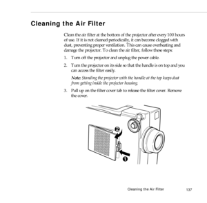 Page 145Cleaning the Air Filter
137
Cleaning the Air Filter 
Clean the air filter at the bottom of the projector after every 100 hours 
of use. If it is not cleaned periodically, it can become clogged with 
dust, preventing proper ventilation. This can cause overheating and 
damage the projector. To clean the air filter, follow these steps:
1. Turn off the projector and unplug the power cable.
2. Turn the projector on its side so that the handle is on top and you 
can access the filter easily.
Note: Standing the...