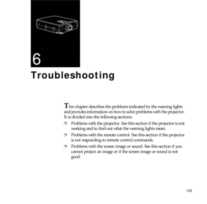 Page 151143
6
Troubleshooting
This chapter describes the problems indicated by the warning lights 
and provides information on how to solve problems with the projector. 
It is divided into the following sections:
❐Problems with the projector. See this section if the projector is not 
working and to find out what the warning lights mean.
❐Problems with the remote control. See this section if the projector 
is not responding to remote control commands.
❐Problems with the screen image or sound. See this section if...