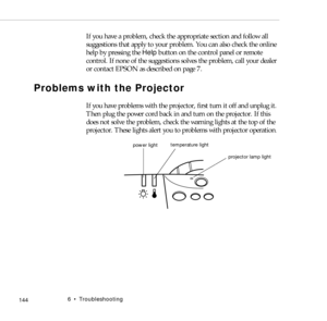 Page 1526    Troubleshooting
            144
If you have a problem, check the appropriate section and follow all 
suggestions that apply to your problem. You can also check the online 
help by pressing the Help button on the control panel or remote 
control. If none of the suggestions solves the problem, call your dealer 
or contact EPSON as described on page 7.
Problems with the Projector
If you have problems with the projector, first turn it off and unplug it. 
Then plug the power cord back in and turn on the...