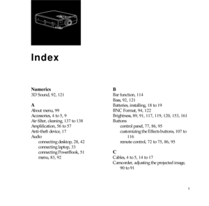 Page 1731
 
Index
Numerics
3D Sound, 92, 121
A
About menu, 99 
Accessories, 4 to 5, 9
Air filter, cleaning, 137 to 138
Amplification, 56 to 57
Anti-theft device, 17
Audio
connecting desktop, 28, 42
connecting laptop, 33
connecting PowerBook, 51
menu, 83, 92
B
Bar function, 114
Bass, 92, 121
Batteries, installing, 18 to 19
BNC Format, 94, 122
Brightness, 89, 91, 117, 119, 120, 153, 161
Buttons
control panel, 77, 86, 95 
customizing the Effects buttons, 107 to 
116
remote control, 72 to 75, 86, 95
C
Cables, 4 to...