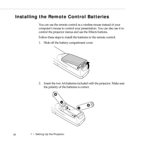 Page 261    Setting Up the Projector
 18
Installing the Remote Control Batteries
You can use the remote control as a wireless mouse instead of your 
computer’s mouse to control your presentation. You can also use it to 
control the projector menus and use the Effects buttons. 
Follow these steps to install the batteries in the remote control:
1. Slide off the battery compartment cover.
2. Insert the two AA batteries included with the projector. Make sure 
the polarity of the batteries is correct. 