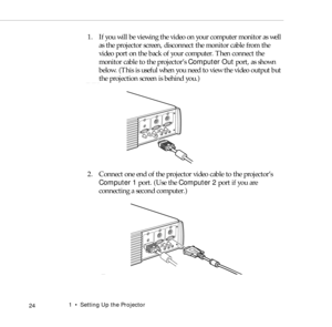 Page 321    Setting Up the Projector
 24
1. If you will be viewing the video on your computer monitor as well 
as the projector screen, disconnect the monitor cable from the 
video port on the back of your computer. Then connect the 
monitor cable to the projector’s Computer Out port, as shown 
below. (This is useful when you need to view the video output but 
the projection screen is behind you.) 
2. Connect one end of the projector video cable to the projector’s 
Computer 1 port. (Use the Computer 2 port if...