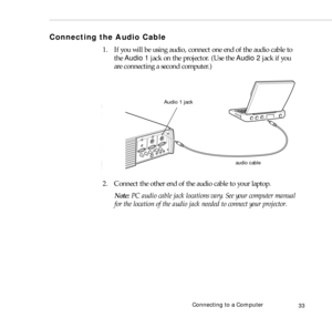 Page 41Connecting to a Computer
33
Connecting the Audio Cable
1. If you will be using audio, connect one end of the audio cable to 
the Audio 1 jack on the projector. (Use the Audio 2 jack if you 
are connecting a second computer.)   
2. Connect the other end of the audio cable to your laptop. 
Note: PC audio cable jack locations vary. See your computer manual 
for the location of the audio jack needed to connect your projector.
audio cable
Audio 1 jack 