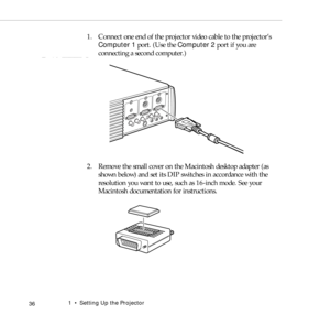 Page 441    Setting Up the Projector
 36
1. Connect one end of the projector video cable to the projector’s 
Computer 1 port. (Use the Computer 2 port if you are 
connecting a second computer.)
2. Remove the small cover on the Macintosh desktop adapter (as 
shown below) and set its DIP switches in accordance with the 
resolution you want to use, such as 16-inch mode. See your 
Macintosh documentation for instructions. 