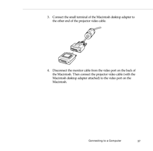 Page 45Connecting to a Computer
37
3. Connect the small terminal of the Macintosh desktop adapter to 
the other end of the projector video cable.
4. Disconnect the monitor cable from the video port on the back of 
the Macintosh. Then connect the projector video cable (with the 
Macintosh desktop adapter attached) to the video port on the 
Macintosh.  