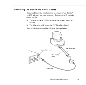 Page 47Connecting to a Computer
39
Connecting the Mouse and Serial Cables
If you want to use the remote control as a mouse or use the ELP 
Link IV software, you need to connect the main cable. It provides 
connectors for:
❐The Mac mouse or USB cable (to use the remote control as a 
mouse)
❐The Mac serial cable (to use the ELP Link IV software)
Refer to this illustration while following the steps below.   
Mac serial cable
Mac or USB 
main cable Mouse/Com 1 port
cable 