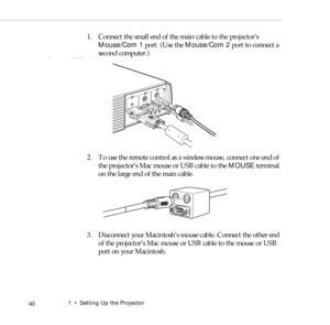 Page 481    Setting Up the Projector
 40
1. Connect the small end of the main cable to the projector’s 
Mouse/Com 1 port. (Use the Mouse/Com 2 port to connect a 
second computer.)
2. To use the remote control as a wireless mouse, connect one end of 
the projector’s Mac mouse or USB cable to the MOUSE terminal 
on the large end of the main cable.
3. Disconnect your Macintosh’s mouse cable. Connect the other end 
of the projector’s Mac mouse or USB cable to the mouse or USB 
port on your Macintosh. 