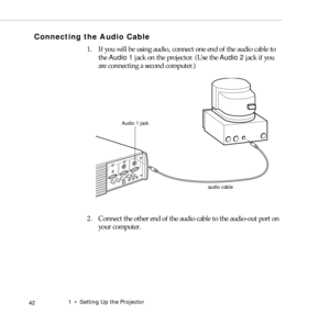 Page 501    Setting Up the Projector
 42
Connecting the Audio Cable
1. If you will be using audio, connect one end of the audio cable to 
the Audio 1 jack on the projector. (Use the Audio 2 jack if you 
are connecting a second computer.)   
2. Connect the other end of the audio cable to the audio-out port on 
your computer. 
audio cable Audio 1 jack 