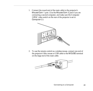 Page 57Connecting to a Computer
49
1. Connect the round end of the main cable to the projector’s 
Mouse/Com 1 port. (Use the Mouse/Com 2 port if you are 
connecting a second computer, and make sure the Computer 
2/BNC video switch on the rear of the projector is set to 
Computer 2.)
2. To use the remote control as a wireless mouse, connect one end of 
the projector’s Mac mouse or USB cable to the MOUSE terminal 
on the large end of the main cable. 