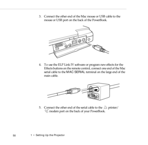 Page 581    Setting Up the Projector
 50
3. Connect the other end of the Mac mouse or USB cable to the 
mouse or USB port on the back of the PowerBook.
4. To use the ELP Link IV software or program new effects for the 
Effects buttons on the remote control, connect one end of the Mac 
serial cable to the MAC SERIAL terminal on the large end of the 
main cable. 
5. Connect the other end of the serial cable to the  printer/ 
modem port on the back of your PowerBook. 